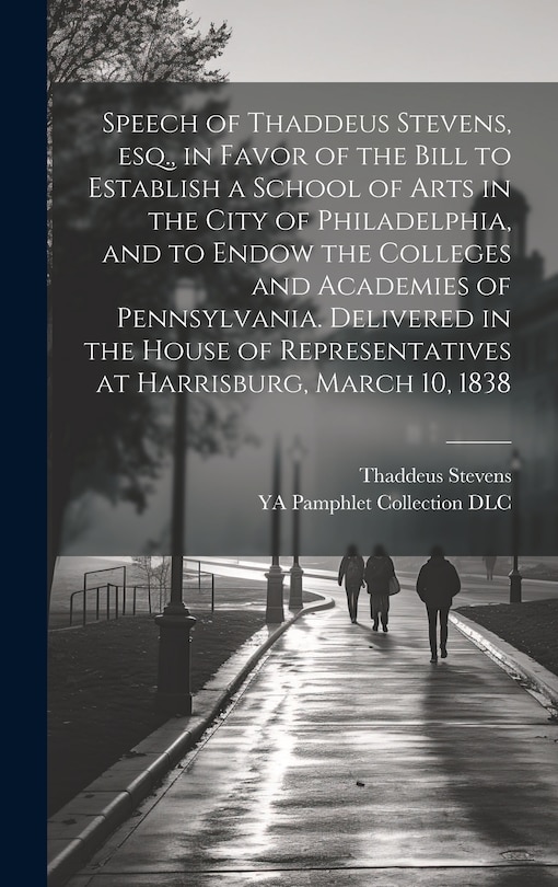 Couverture_Speech of Thaddeus Stevens, esq., in Favor of the Bill to Establish a School of Arts in the City of Philadelphia, and to Endow the Colleges and Academies of Pennsylvania. Delivered in the House of Representatives at Harrisburg, March 10, 1838