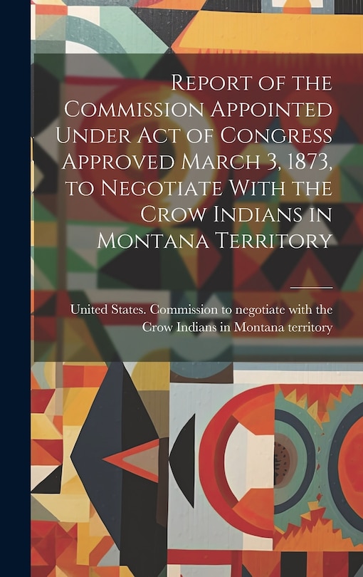 Front cover_Report of the Commission Appointed Under act of Congress Approved March 3, 1873, to Negotiate With the Crow Indians in Montana Territory