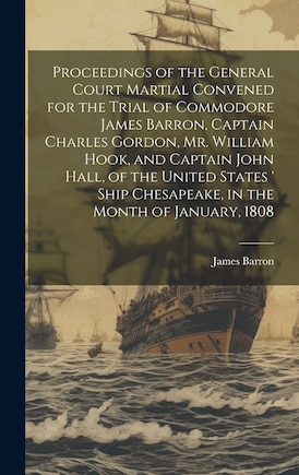 Proceedings of the General Court Martial Convened for the Trial of Commodore James Barron, Captain Charles Gordon, Mr. William Hook, and Captain John Hall, of the United States ' Ship Chesapeake, in the Month of January, 1808