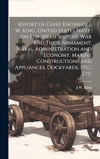 Report of Chief Engineer J. W. King, United States Navy, on European Ships of war and Their Armament, Naval Administration and Economy, Marine Constructions and Appliances, Dockyards, Etc., Etc