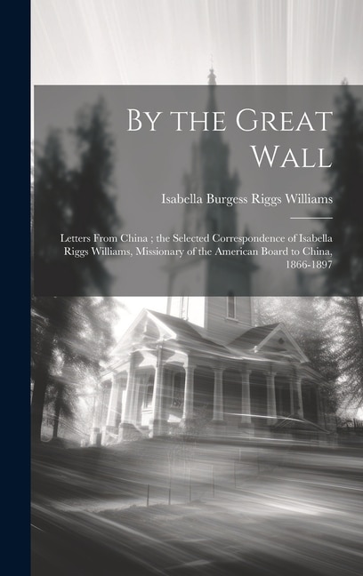 By the Great Wall: Letters From China; the Selected Correspondence of Isabella Riggs Williams, Missionary of the American Board to China, 1866-1897