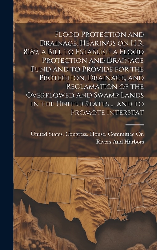 Front cover_Flood Protection and Drainage. Hearings on H.R. 8189, a Bill to Establish a Flood Protection and Drainage Fund and to Provide for the Protection, Drainage, and Reclamation of the Overflowed and Swamp Lands in the United States ... and to Promote Interstat