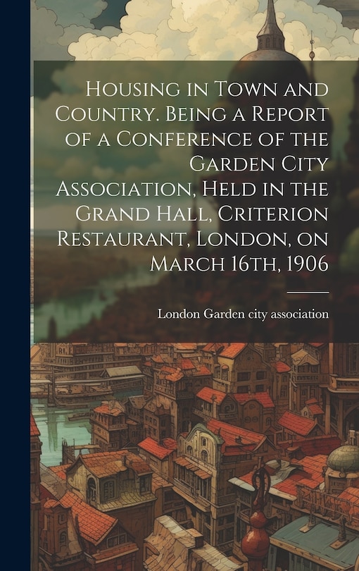 Front cover_Housing in Town and Country. Being a Report of a Conference of the Garden City Association, Held in the Grand Hall, Criterion Restaurant, London, on March 16th, 1906