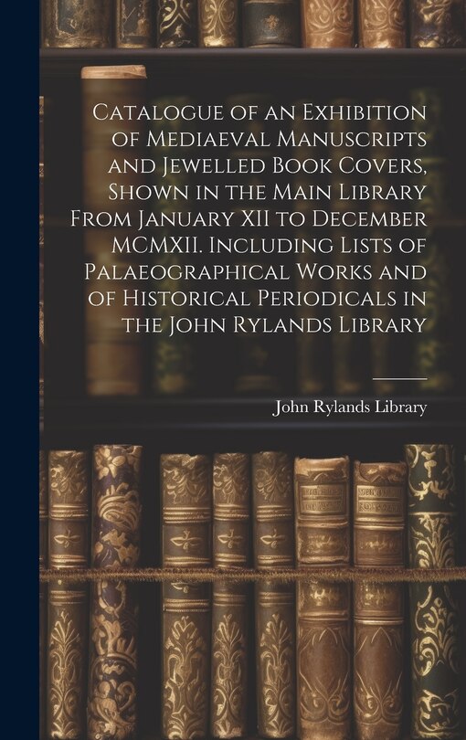 Front cover_Catalogue of an Exhibition of Mediaeval Manuscripts and Jewelled Book Covers, Shown in the Main Library From January XII to December MCMXII. Including Lists of Palaeographical Works and of Historical Periodicals in the John Rylands Library