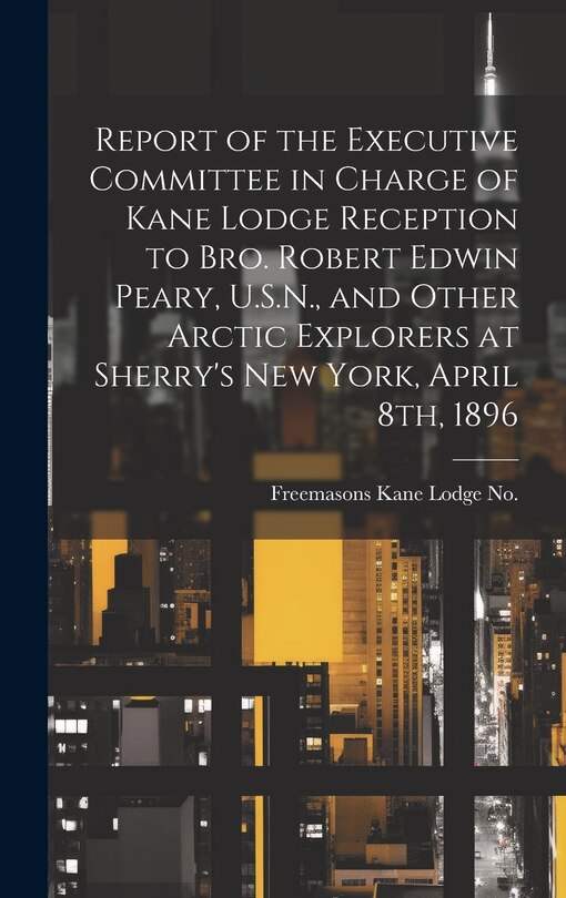 Front cover_Report of the Executive Committee in Charge of Kane Lodge Reception to Bro. Robert Edwin Peary, U.S.N., and Other Arctic Explorers at Sherry's New York, April 8th, 1896