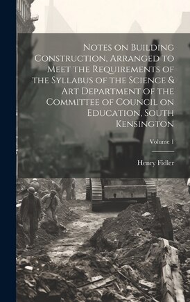 Notes on Building Construction, Arranged to Meet the Requirements of the Syllabus of the Science & Art Department of the Committee of Council on Education, South Kensington; Volume 1