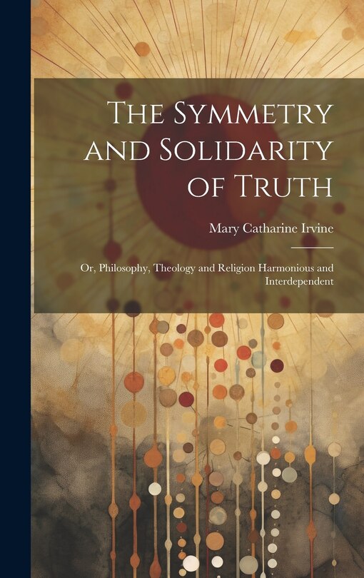Front cover_The Symmetry and Solidarity of Truth; or, Philosophy, Theology and Religion Harmonious and Interdependent
