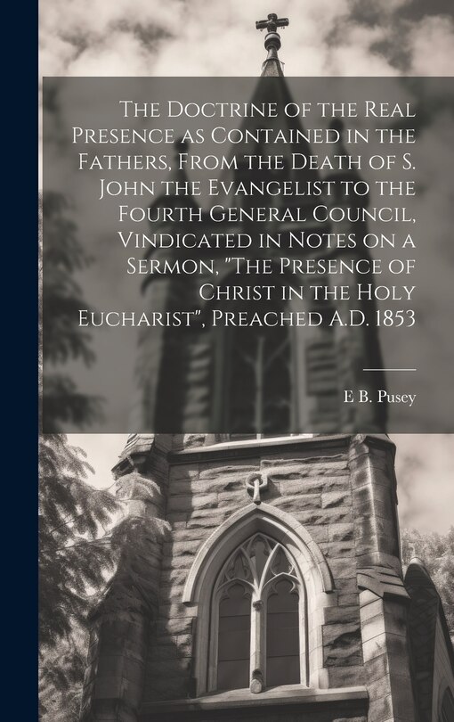 Front cover_The Doctrine of the Real Presence as Contained in the Fathers, From the Death of S. John the Evangelist to the Fourth General Council, Vindicated in Notes on a Sermon, The Presence of Christ in the Holy Eucharist, Preached A.D. 1853