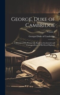 Front cover_George, Duke of Cambridge; a Memoir of his Private Life Based on the Journals and Correspondence of His Royal Highness; Volume 1