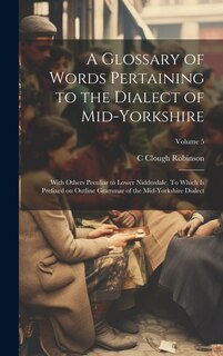 Front cover_A Glossary of Words Pertaining to the Dialect of Mid-Yorkshire; With Others Peculiar to Lower Nidderdale. To Which is Prefixed on Outline Grammar of the Mid-Yorkshire Dialect; Volume 5