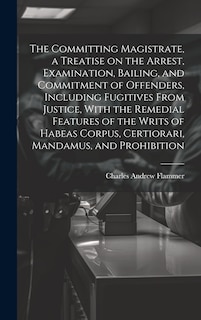 Front cover_The Committing Magistrate, a Treatise on the Arrest, Examination, Bailing, and Commitment of Offenders, Including Fugitives From Justice, With the Remedial Features of the Writs of Habeas Corpus, Certiorari, Mandamus, and Prohibition