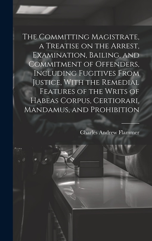 Front cover_The Committing Magistrate, a Treatise on the Arrest, Examination, Bailing, and Commitment of Offenders, Including Fugitives From Justice, With the Remedial Features of the Writs of Habeas Corpus, Certiorari, Mandamus, and Prohibition