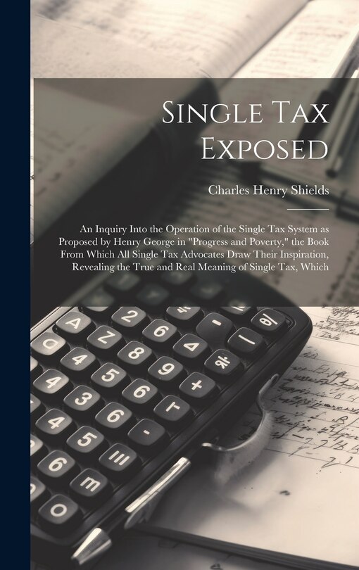 Front cover_Single tax Exposed; an Inquiry Into the Operation of the Single tax System as Proposed by Henry George in Progress and Poverty, the Book From Which all Single tax Advocates Draw Their Inspiration, Revealing the True and Real Meaning of Single tax, Which