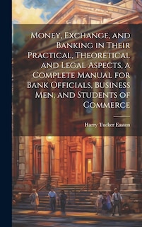 Front cover_Money, Exchange, and Banking in Their Practical, Theoretical and Legal Aspects, a Complete Manual for Bank Officials, Business men, and Students of Commerce