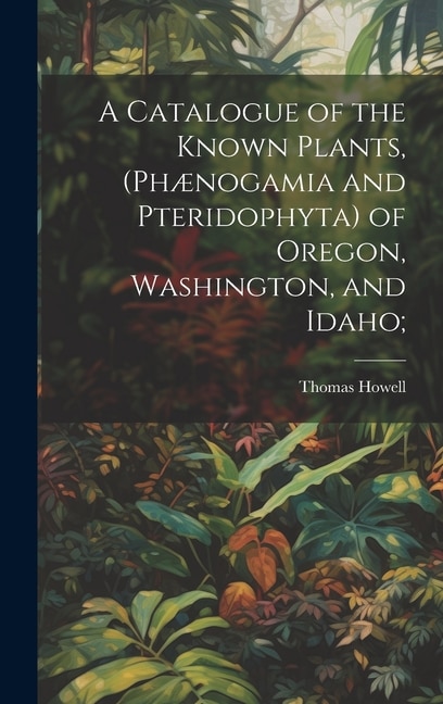 A Catalogue of the Known Plants, (Phænogamia and Pteridophyta) of Oregon, Washington, and Idaho;