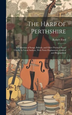 The Harp of Perthshire; a Collection of Songs, Ballads, and Other Poetical Pieces Chiefly by Local Authors, With Notes Explanatory, Critical and Biographical