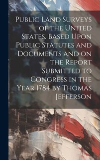 Couverture_Public Land Surveys of the United States. Based Upon Public Statutes and Documents and on the Report Submitted to Congress in the Year 1784 by Thomas Jefferson