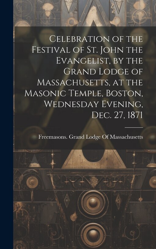 Couverture_Celebration of the Festival of St. John the Evangelist, by the Grand Lodge of Massachusetts, at the Masonic Temple, Boston, Wednesday Evening, Dec. 27, 1871