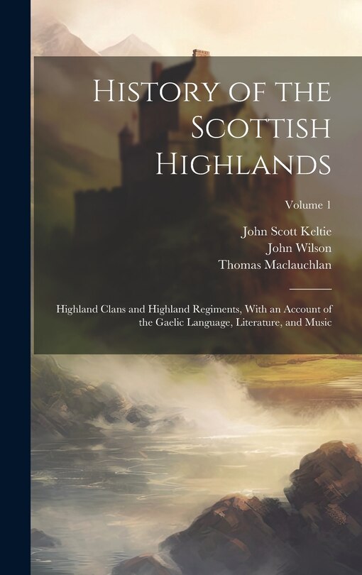 History of the Scottish Highlands: Highland Clans and Highland Regiments, With an Account of the Gaelic Language, Literature, and Music; Volume 1