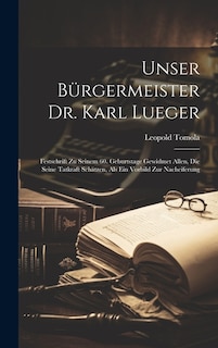 Unser Bürgermeister Dr. Karl Lueger: Festschrift Zu Seinem 60. Geburtstage Gewidmet Allen, Die Seine Tatkraft Schätzen, Als Ein Vorbild Zur Nacheiferung