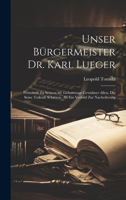 Unser Bürgermeister Dr. Karl Lueger: Festschrift Zu Seinem 60. Geburtstage Gewidmet Allen, Die Seine Tatkraft Schätzen, Als Ein Vorbild Zur Nacheiferung