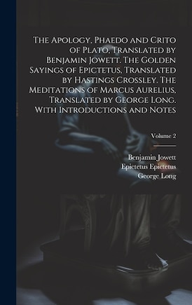 The Apology, Phaedo and Crito of Plato, Translated by Benjamin Jowett. The Golden Sayings of Epictetus, Translated by Hastings Crossley. The Meditations of Marcus Aurelius, Translated by George Long. With Introductions and Notes; Volume 2