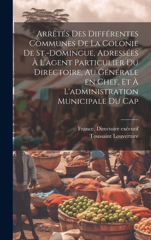 Front cover_Arrêtés des différentes communes de la colonie de St.-Domingue, adressées à l'agent particulier du Directoire, au générale en chef, et à l'administration municipale du Cap