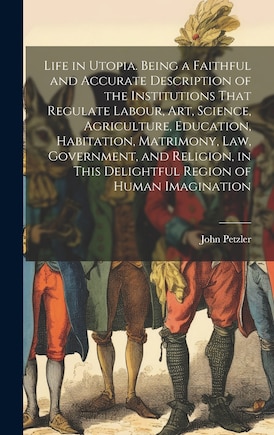 Life in Utopia. Being a Faithful and Accurate Description of the Institutions That Regulate Labour, art, Science, Agriculture, Education, Habitation, Matrimony, law, Government, and Religion, in This Delightful Region of Human Imagination