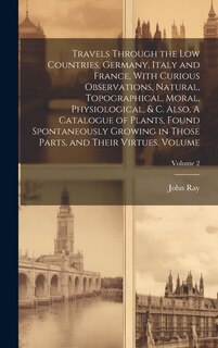 Front cover_Travels Through the Low Countries, Germany, Italy and France, With Curious Observations, Natural, Topographical, Moral, Physiological, & c. Also, A Catalogue of Plants, Found Spontaneously Growing in Those Parts, and Their Virtues. Volume; Volume 2