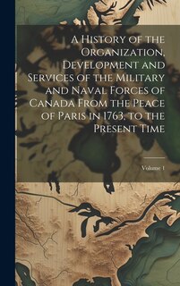 Front cover_A History of the Organization, Development and Services of the Military and Naval Forces of Canada From the Peace of Paris in 1763, to the Present Time; Volume 1