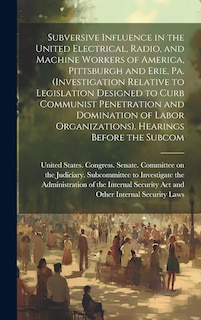 Front cover_Subversive Influence in the United Electrical, Radio, and Machine Workers of America, Pittsburgh and Erie, Pa. (Investigation Relative to Legislation Designed to Curb Communist Penetration and Domination of Labor Organizations). Hearings Before the Subcom