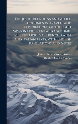 The Jesuit Relations and Allied Documents: Travels and Explorations of the Jesuit Missionaries in New France, 1610-1791; the Original French, Latin, and Italian Texts, With English Translations and Notes: 17