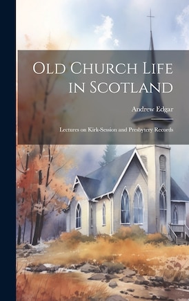 Old Church Life in Scotland: Lectures on Kirk-session and Presbytery Records