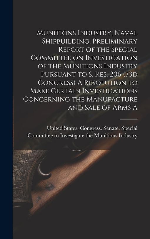 Couverture_Munitions Industry, Naval Shipbuilding. Preliminary Report of the Special Committee on Investigation of the Munitions Industry Pursuant to S. Res. 206 (73d Congress) A Resolution to Make Certain Investigations Concerning the Manufacture and Sale of Arms A