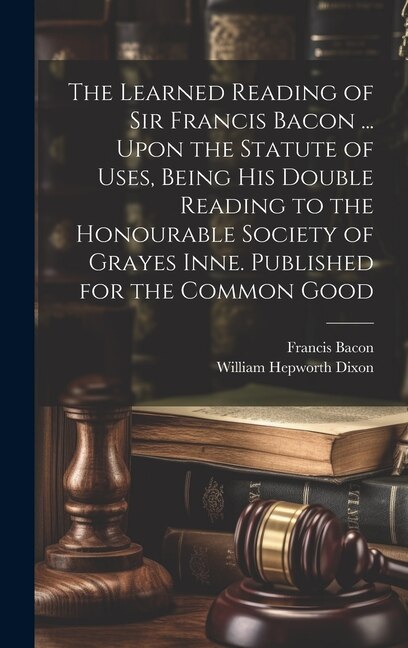 Couverture_The Learned Reading of Sir Francis Bacon ... Upon the Statute of Uses, Being his Double Reading to the Honourable Society of Grayes Inne. Published for the Common Good