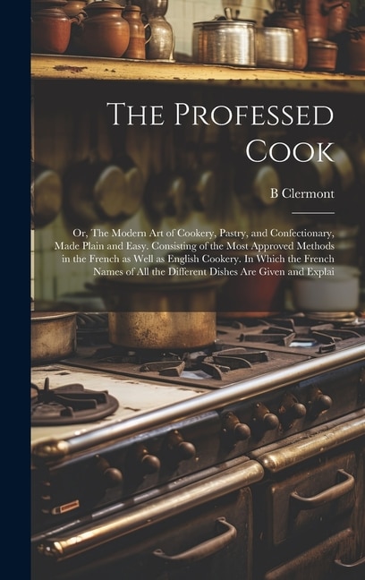 The Professed Cook; or, The Modern art of Cookery, Pastry, and Confectionary, Made Plain and Easy. Consisting of the Most Approved Methods in the French as Well as English Cookery. In Which the French Names of all the Different Dishes are Given and Explai