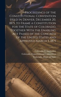 Front cover_Proceedings of the Constitutional Convention Held in Denver, December 20, 1875, to Frame a Constitution for the State of Colorado, Together With the Enabling act Passed by the Congress of the United States and Approved March 3, 1875