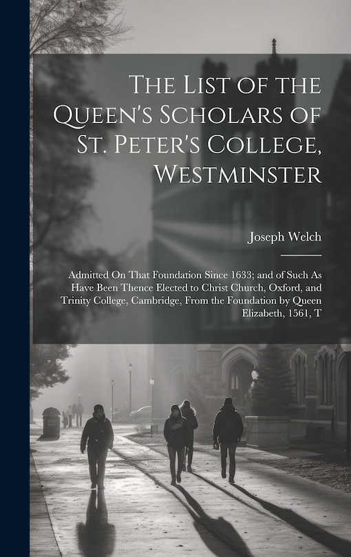 The List of the Queen's Scholars of St. Peter's College, Westminster: Admitted On That Foundation Since 1633; and of Such As Have Been Thence Elected to Christ Church, Oxford, and Trinity College, Cambridge, From the Foundation by Queen Elizabeth, 1561, T