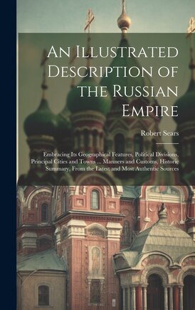 An Illustrated Description of the Russian Empire: Embracing Its Geographical Features, Political Divisions, Principal Cities and Towns ... Manners and Customs, Historic Summary, From the Latest and Most Authentic Sources