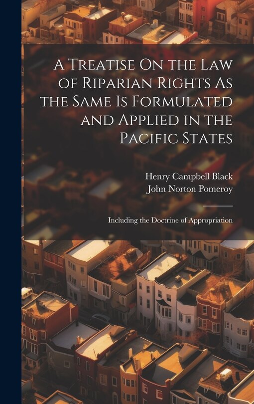 A Treatise On the Law of Riparian Rights As the Same Is Formulated and Applied in the Pacific States: Including the Doctrine of Appropriation