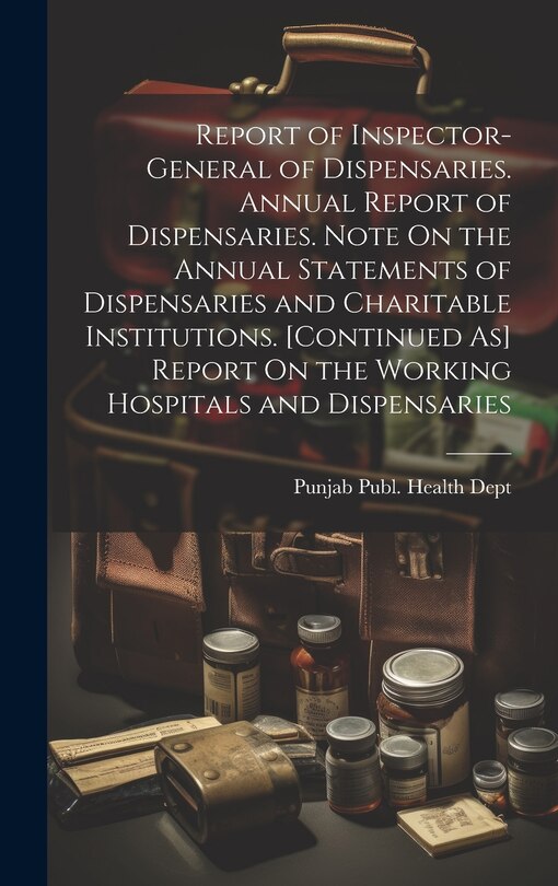 Couverture_Report of Inspector-General of Dispensaries. Annual Report of Dispensaries. Note On the Annual Statements of Dispensaries and Charitable Institutions. [Continued As] Report On the Working Hospitals and Dispensaries