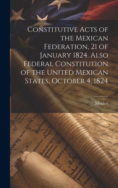 Front cover_Constitutive Acts of the Mexican Federation, 21 of January 1824. Also Federal Constitution of the United Mexican States, October 4, 1824