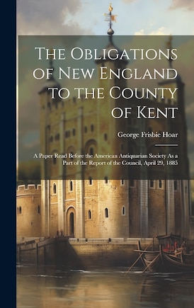 The Obligations of New England to the County of Kent: A Paper Read Before the American Antiquarian Society As a Part of the Report of the Council, April 29, 1885