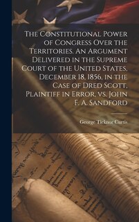 Couverture_The Constitutional Power of Congress Over the Territories. An Argument Delivered in the Supreme Court of the United States, December 18, 1856, in the Case of Dred Scott, Plaintiff in Error, vs. John F. A. Sandford