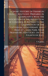 Front cover_A Short History of Franklin County, Kentucky, Prepared in Compliance With the Suggestion of the Resolution of Congress in Regard to the Celebration of the Centennial Anniversary, and Read at ... Lake Park, Near Frankfort, Kentucky, on the Fourth of July,