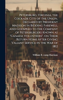 Front cover_Petersburg, Virginia, the Cockade City of the Union, Declared by President Madison in Bidding Farewell and Godspeed to the Company of Petersburgers Known as Canada Volunteers, on Their Return Home After Giving Valiant Service in the War of 1812