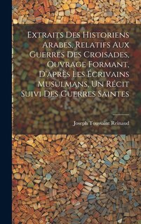 Extraits des historiens Arabes, relatifs aux Guerres des Croisades, ouvrage formant, d'après les écrivains Musulmans, un récit suivi des Guerres Saintes