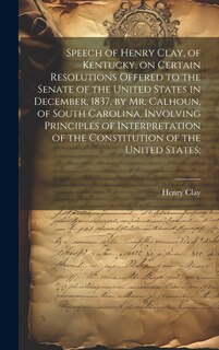 Front cover_Speech of Henry Clay, of Kentucky, on Certain Resolutions Offered to the Senate of the United States in December, 1837, by Mr. Calhoun, of South Carolina, Involving Principles of Interpretation of the Constitution of the United States;