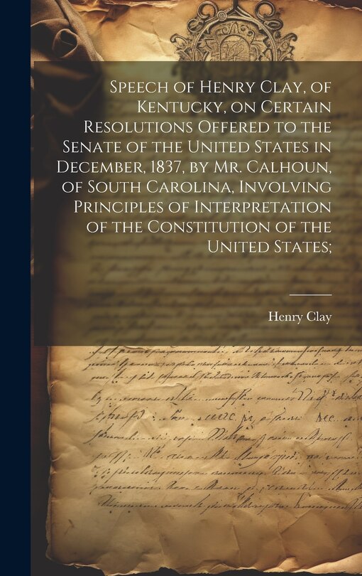 Front cover_Speech of Henry Clay, of Kentucky, on Certain Resolutions Offered to the Senate of the United States in December, 1837, by Mr. Calhoun, of South Carolina, Involving Principles of Interpretation of the Constitution of the United States;