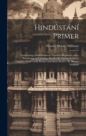 Hindústání Primer: Containing a First Grammar Suited to Beginners and a Vocabulary of Common Words On Various Subjects, Together With Useful Phrases and Short Stories: By Monier Williams